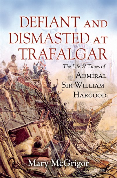 Defiant and Dismasted at Trafalgar The Life and Times of Admiral Sir William Hargood