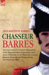 Chasseur Barres – The experiences of a French Infantryman of the Imperial Guard at Austerlitz, Jena, Eylau, Friedland, in the Peninsular, Lutzen, … and Hanau during the Napoleonic Wars.